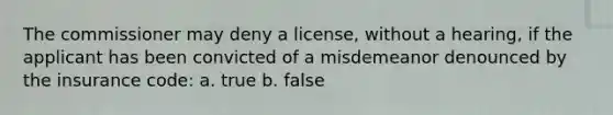 The commissioner may deny a license, without a hearing, if the applicant has been convicted of a misdemeanor denounced by the insurance code: a. true b. false