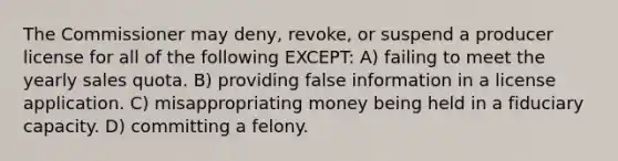 The Commissioner may deny, revoke, or suspend a producer license for all of the following EXCEPT: A) failing to meet the yearly sales quota. B) providing false information in a license application. C) misappropriating money being held in a fiduciary capacity. D) committing a felony.