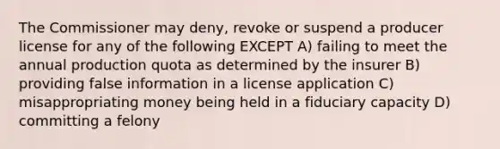 The Commissioner may deny, revoke or suspend a producer license for any of the following EXCEPT A) failing to meet the annual production quota as determined by the insurer B) providing false information in a license application C) misappropriating money being held in a fiduciary capacity D) committing a felony