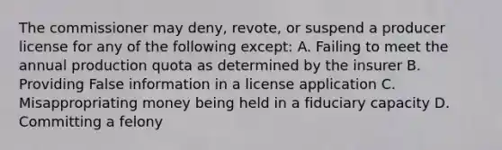 The commissioner may deny, revote, or suspend a producer license for any of the following except: A. Failing to meet the annual production quota as determined by the insurer B. Providing False information in a license application C. Misappropriating money being held in a fiduciary capacity D. Committing a felony