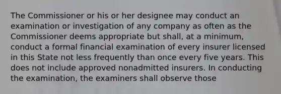 The Commissioner or his or her designee may conduct an examination or investigation of any company as often as the Commissioner deems appropriate but shall, at a minimum, conduct a formal financial examination of every insurer licensed in this State not less frequently than once every five years. This does not include approved nonadmitted insurers. In conducting the examination, the examiners shall observe those