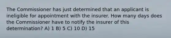 The Commissioner has just determined that an applicant is ineligible for appointment with the insurer. How many days does the Commissioner have to notify the insurer of this determination? A) 1 B) 5 C) 10 D) 15