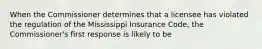 When the Commissioner determines that a licensee has violated the regulation of the Mississippi Insurance Code, the Commissioner's first response is likely to be