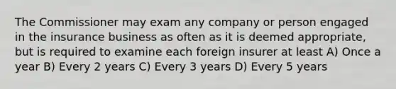 The Commissioner may exam any company or person engaged in the insurance business as often as it is deemed appropriate, but is required to examine each foreign insurer at least A) Once a year B) Every 2 years C) Every 3 years D) Every 5 years