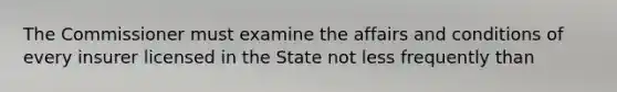 The Commissioner must examine the affairs and conditions of every insurer licensed in the State not less frequently than