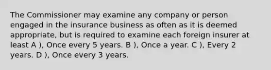 The Commissioner may examine any company or person engaged in the insurance business as often as it is deemed appropriate, but is required to examine each foreign insurer at least A ), Once every 5 years. B ), Once a year. C ), Every 2 years. D ), Once every 3 years.