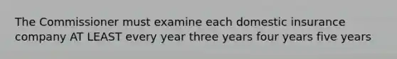 The Commissioner must examine each domestic insurance company AT LEAST every year three years four years five years