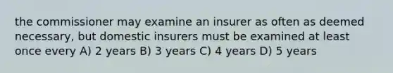 the commissioner may examine an insurer as often as deemed necessary, but domestic insurers must be examined at least once every A) 2 years B) 3 years C) 4 years D) 5 years