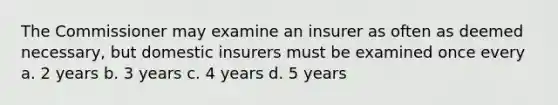 The Commissioner may examine an insurer as often as deemed necessary, but domestic insurers must be examined once every a. 2 years b. 3 years c. 4 years d. 5 years