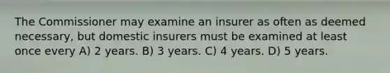 The Commissioner may examine an insurer as often as deemed necessary, but domestic insurers must be examined at least once every A) 2 years. B) 3 years. C) 4 years. D) 5 years.