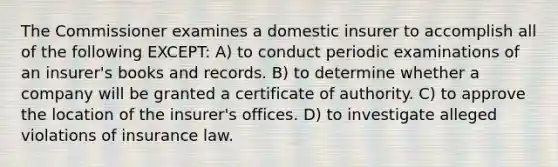 The Commissioner examines a domestic insurer to accomplish all of the following EXCEPT: A) to conduct periodic examinations of an insurer's books and records. B) to determine whether a company will be granted a certificate of authority. C) to approve the location of the insurer's offices. D) to investigate alleged violations of insurance law.