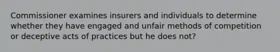 Commissioner examines insurers and individuals to determine whether they have engaged and unfair methods of competition or deceptive acts of practices but he does not?