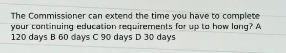 The Commissioner can extend the time you have to complete your continuing education requirements for up to how long? A 120 days B 60 days C 90 days D 30 days