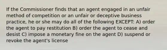 If the Commissioner finds that an agent engaged in an unfair method of competition or an unfair or deceptive business practice, he or she may do all of the following EXCEPT: A) order the agent to pay restitution B) order the agent to cease and desist C) impose a monetary fine on the agent D) suspend or revoke the agent's license