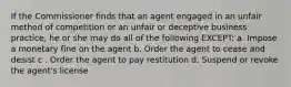 If the Commissioner finds that an agent engaged in an unfair method of competition or an unfair or deceptive business practice, he or she may do all of the following EXCEPT: a. Impose a monetary fine on the agent b. Order the agent to cease and desist c . Order the agent to pay restitution d. Suspend or revoke the agent's license