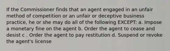 If the Commissioner finds that an agent engaged in an unfair method of competition or an unfair or deceptive business practice, he or she may do all of the following EXCEPT: a. Impose a monetary fine on the agent b. Order the agent to cease and desist c . Order the agent to pay restitution d. Suspend or revoke the agent's license