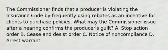 The Commissioner finds that a producer is violating the Insurance Code by frequently using rebates as an incentive for clients to purchase policies. What may the Commissioner issue after a hearing confirms the producer's guilt? A. Stop action order B. Cease and desist order C. Notice of noncompliance D. Arrest warrant