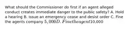 What should the Commissioner do first if an agent alleged conduct creates immediate danger to the public safety? A. Hold a hearing B. Issue an emergency cease and desist order C. Fine the agents company 5,000 D. Fine the agent10,000