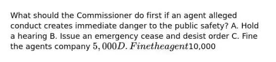 What should the Commissioner do first if an agent alleged conduct creates immediate danger to the public safety? A. Hold a hearing B. Issue an emergency cease and desist order C. Fine the agents company 5,000 D. Fine the agent10,000