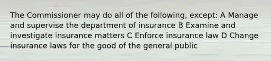 The Commissioner may do all of the following, except: A Manage and supervise the department of insurance B Examine and investigate insurance matters C Enforce insurance law D Change insurance laws for the good of the general public