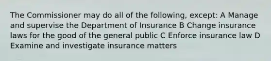 The Commissioner may do all of the following, except: A Manage and supervise the Department of Insurance B Change insurance laws for the good of the general public C Enforce insurance law D Examine and investigate insurance matters