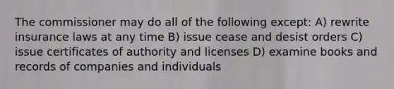 The commissioner may do all of the following except: A) rewrite insurance laws at any time B) issue cease and desist orders C) issue certificates of authority and licenses D) examine books and records of companies and individuals