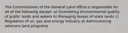 The Commissioner of the General Land office is responsible for all of the following except: a) Overseeing environmental quality of public lands and waters b) Managing leases of state lands c) Regulation of oil, gas and energy industry d) Administering veterans land programs