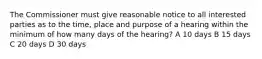 The Commissioner must give reasonable notice to all interested parties as to the time, place and purpose of a hearing within the minimum of how many days of the hearing? A 10 days B 15 days C 20 days D 30 days