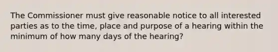 The Commissioner must give reasonable notice to all interested parties as to the time, place and purpose of a hearing within the minimum of how many days of the hearing?