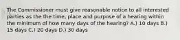 The Commissioner must give reasonable notice to all interested parties as the the time, place and purpose of a hearing within the minimum of how many days of the hearing? A.) 10 days B.) 15 days C.) 20 days D.) 30 days