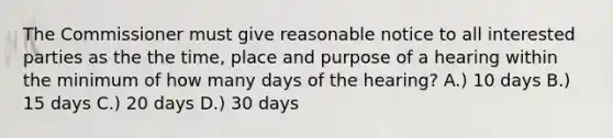 The Commissioner must give reasonable notice to all interested parties as the the time, place and purpose of a hearing within the minimum of how many days of the hearing? A.) 10 days B.) 15 days C.) 20 days D.) 30 days