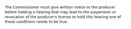 The Commissioner must give written notice to the producer before holding a hearing that may lead to the suspension or revocation of the producer's license to hold this hearing one of these conditions needs to be true.