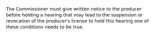 The Commissioner must give written notice to the producer before holding a hearing that may lead to the suspension or revocation of the producer's license to hold this hearing one of these conditions needs to be true.