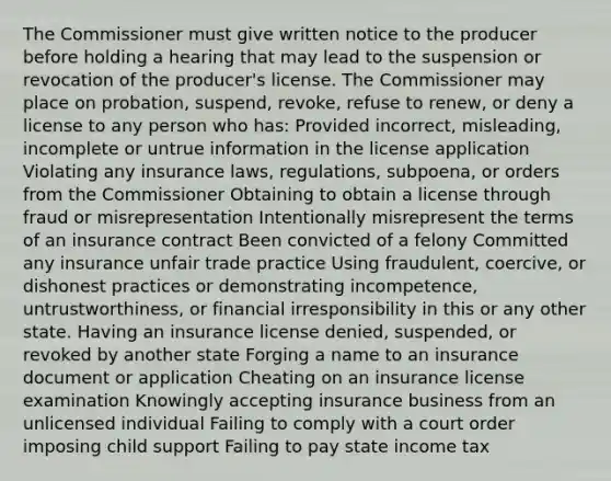 The Commissioner must give written notice to the producer before holding a hearing that may lead to the suspension or revocation of the producer's license. The Commissioner may place on probation, suspend, revoke, refuse to renew, or deny a license to any person who has: Provided incorrect, misleading, incomplete or untrue information in the license application Violating any insurance laws, regulations, subpoena, or orders from the Commissioner Obtaining to obtain a license through fraud or misrepresentation Intentionally misrepresent the terms of an insurance contract Been convicted of a felony Committed any insurance unfair trade practice Using fraudulent, coercive, or dishonest practices or demonstrating incompetence, untrustworthiness, or financial irresponsibility in this or any other state. Having an insurance license denied, suspended, or revoked by another state Forging a name to an insurance document or application Cheating on an insurance license examination Knowingly accepting insurance business from an unlicensed individual Failing to comply with a court order imposing child support Failing to pay state income tax