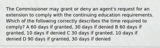 The Commissioner may grant or deny an agent's request for an extension to comply with the continuing education requirements. Which of the following correctly describes the time required to comply? A 60 days if granted, 30 days if denied B 60 days if granted, 10 days if denied C 30 days if granted, 10 days if denied D 90 days if granted, 30 days if denied