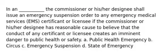 In an ___________ the commissioner or his/her designee shall issue an emergency suspension order to any emergency medical services (EMS) certificant or licensee if the commissioner or his/her designee has reasonable cause to believe that the conduct of any certificant or licensee creates an imminent danger to public health or safety. a. Public Health Emergency b. Circus c. Emergency Suspension d. State of Emergency