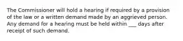 The Commissioner will hold a hearing if required by a provision of the law or a written demand made by an aggrieved person. Any demand for a hearing must be held within ___ days after receipt of such demand.