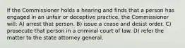 If the Commissioner holds a hearing and finds that a person has engaged in an unfair or deceptive practice, the Commissioner will: A) arrest that person. B) issue a cease and desist order. C) prosecute that person in a criminal court of law. D) refer the matter to the state attorney general.