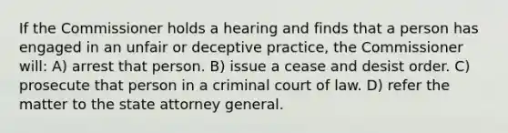 If the Commissioner holds a hearing and finds that a person has engaged in an unfair or deceptive practice, the Commissioner will: A) arrest that person. B) issue a cease and desist order. C) prosecute that person in a criminal court of law. D) refer the matter to the state attorney general.