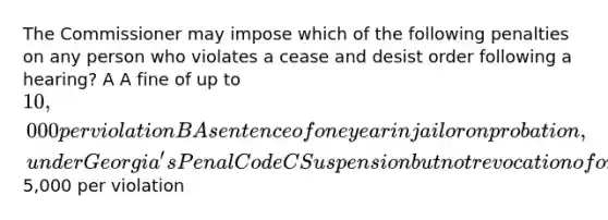 The Commissioner may impose which of the following penalties on any person who violates a cease and desist order following a hearing? A A fine of up to 10,000 per violation B A sentence of one year in jail or on probation, under Georgia's Penal Code C Suspension but not revocation of one's license D A fine of up to5,000 per violation