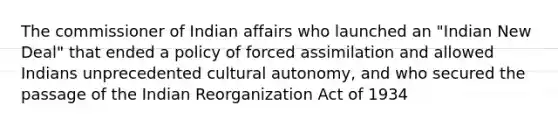 The commissioner of Indian affairs who launched an "Indian New Deal" that ended a policy of forced assimilation and allowed Indians unprecedented cultural autonomy, and who secured the passage of the Indian Reorganization Act of 1934