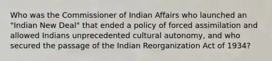 Who was the Commissioner of Indian Affairs who launched an "Indian New Deal" that ended a policy of forced assimilation and allowed Indians unprecedented cultural autonomy, and who secured the passage of the Indian Reorganization Act of 1934?