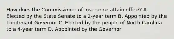 How does the Commissioner of Insurance attain office? A. Elected by the State Senate to a 2-year term B. Appointed by the Lieutenant Governor C. Elected by the people of North Carolina to a 4-year term D. Appointed by the Governor