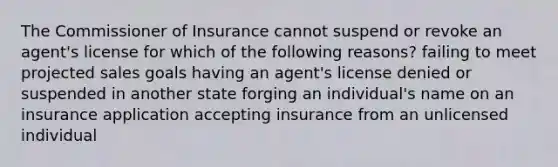 The Commissioner of Insurance cannot suspend or revoke an agent's license for which of the following reasons? failing to meet projected sales goals having an agent's license denied or suspended in another state forging an individual's name on an insurance application accepting insurance from an unlicensed individual