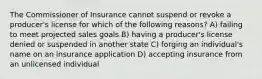 The Commissioner of Insurance cannot suspend or revoke a producer's license for which of the following reasons? A) failing to meet projected sales goals B) having a producer's license denied or suspended in another state C) forging an individual's name on an insurance application D) accepting insurance from an unlicensed individual