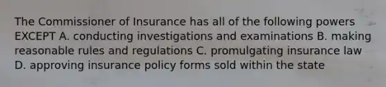 The Commissioner of Insurance has all of the following powers EXCEPT A. conducting investigations and examinations B. making reasonable rules and regulations C. promulgating insurance law D. approving insurance policy forms sold within the state