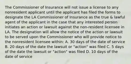 The Commissioner of Insurance will not issue a license to any nonresident applicant until the applicant has filed the forms to designate the LA Commissioner of Insurance as the true & lawful agent of the applicant in the case that any interested person initiates an action or lawsuit against the non-resident licensee in LA. The designation will allow the notice of the action or lawsuit to be served upon the Commissioner who will provide notice to the nonresident licensee within: A. 30 days of the date of service B. 20 days of the date the lawsuit or "action" was filed C. 5 days of the date the lawsuit or "action" was filed D. 10 days of the date of service