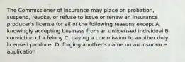 The Commissioner of Insurance may place on probation, suspend, revoke, or refuse to issue or renew an insurance producer's license for all of the following reasons except A. knowingly accepting business from an unlicensed individual B. conviction of a felony C. paying a commission to another duly licensed producer D. forging another's name on an insurance application