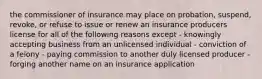 the commissioner of insurance may place on probation, suspend, revoke, or refuse to issue or renew an insurance producers license for all of the following reasons except - knowingly accepting business from an unlicensed individual - conviction of a felony - paying commission to another duly licensed producer - forging another name on an insurance application