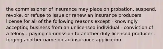 the commissioner of insurance may place on probation, suspend, revoke, or refuse to issue or renew an insurance producers license for all of the following reasons except - knowingly accepting business from an unlicensed individual - conviction of a felony - paying commission to another duly licensed producer - forging another name on an insurance application